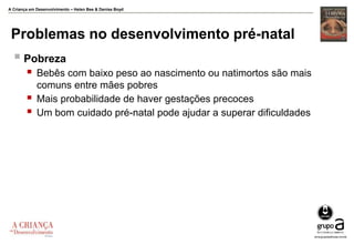 A Criança em Desenvolvimento – Helen Bee & Denise Boyd
Problemas no desenvolvimento pré-natal
 Pobreza
 Bebês com baixo peso ao nascimento ou natimortos são mais
comuns entre mães pobres
 Mais probabilidade de haver gestações precoces
 Um bom cuidado pré-natal pode ajudar a superar dificuldades
 