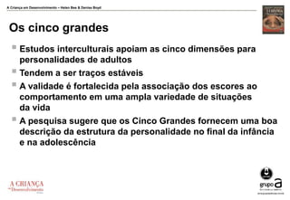 A Criança em Desenvolvimento – Helen Bee & Denise Boyd
Os cinco grandes
 Estudos interculturais apoiam as cinco dimensões para
personalidades de adultos
 Tendem a ser traços estáveis
 A validade é fortalecida pela associação dos escores ao
comportamento em uma ampla variedade de situações
da vida
 A pesquisa sugere que os Cinco Grandes fornecem uma boa
descrição da estrutura da personalidade no final da infância
e na adolescência
 