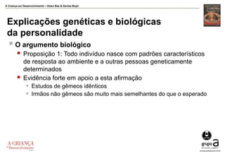 A Criança em Desenvolvimento – Helen Bee & Denise Boyd
Explicações genéticas e biológicas
da personalidade
 O argumento biológico
 Proposição 1: Todo indivíduo nasce com padrões característicos
de resposta ao ambiente e a outras pessoas geneticamente
determinados
 Evidência forte em apoio a esta afirmação
 Estudos de gêmeos idênticos
 Irmãos não gêmeos são muito mais semelhantes do que o esperado
 