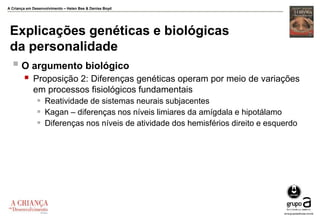 A Criança em Desenvolvimento – Helen Bee & Denise Boyd
Explicações genéticas e biológicas
da personalidade
 O argumento biológico
 Proposição 2: Diferenças genéticas operam por meio de variações
em processos fisiológicos fundamentais
 Reatividade de sistemas neurais subjacentes
 Kagan – diferenças nos níveis limiares da amígdala e hipotálamo
 Diferenças nos níveis de atividade dos hemisférios direito e esquerdo
 