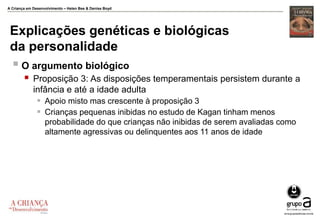 A Criança em Desenvolvimento – Helen Bee & Denise Boyd
Explicações genéticas e biológicas
da personalidade
 O argumento biológico
 Proposição 3: As disposições temperamentais persistem durante a
infância e até a idade adulta
 Apoio misto mas crescente à proposição 3
 Crianças pequenas inibidas no estudo de Kagan tinham menos
probabilidade do que crianças não inibidas de serem avaliadas como
altamente agressivas ou delinquentes aos 11 anos de idade
 