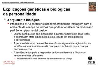 A Criança em Desenvolvimento – Helen Bee & Denise Boyd
Explicações genéticas e biológicas
da personalidade
 O argumento biológico
 Proposição 4: As características temperamentais interagem com o
ambiente da criança de formas que podem fortalecer ou modificar o
padrão temperamental básico
 O grau com que os pais direcionam o comportamento de seus filhos
e expressam afeto em relação a eles resulta em afeto positivo
e aproximação
 A personalidade se desenvolve através de alguma interação entre as
tendências temperamentais da criança e o ambiente que a criança
encontra ou cria
 A tendência dos pais a responder de forma diferente a filhos com
temperamentos diferentes
 Moderam formas mais extremas de temperamento da criança
 