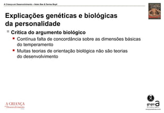 A Criança em Desenvolvimento – Helen Bee & Denise Boyd
Explicações genéticas e biológicas
da personalidade
 Crítica do argumento biológico
 Contínua falta de concordância sobre as dimensões básicas
do temperamento
 Muitas teorias de orientação biológica não são teorias
do desenvolvimento
 