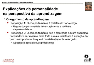 A Criança em Desenvolvimento – Helen Bee & Denise Boyd
Explicações da personalidade
na perspectiva da aprendizagem
 O argumento da aprendizagem
 Proposição 1: O comportamento é fortalecido por reforço
 Regras comportamentais devem aplicar-se a variáveis
da personalidade
 Proposição 2: O comportamento que é reforçado em um esquema
parcial deve ser mesmo mais forte e mais resistente à extinção do
que o comportamento que é consistentemente reforçado
 A pesquisa apoia as duas proposições
 