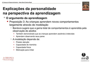 A Criança em Desenvolvimento – Helen Bee & Denise Boyd
Explicações da personalidade
na perspectiva da aprendizagem
 O argumento da aprendizagem
 Proposição 3: As crianças aprendem novos comportamentos
largamente através de modelação
 Bandura sugere que a gama total de comportamentos é aprendida pela
observação de adultos
 Também demonstrado que as crianças aprendem assitindo à televisão
 Aprendem observando seus pares
 A modelação depende de:
 Prestar atenção
 Capacidade de memória
 Capacidade física
 Motivação para imitar
 