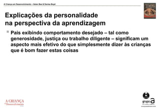 A Criança em Desenvolvimento – Helen Bee & Denise Boyd
Explicações da personalidade
na perspectiva da aprendizagem
 Pais exibindo comportamento desejado – tal como
generosidade, justiça ou trabalho diligente – significam um
aspecto mais efetivo do que simplesmente dizer às crianças
que é bom fazer estas coisas
 