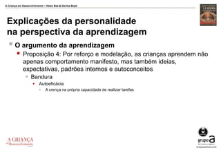 A Criança em Desenvolvimento – Helen Bee & Denise Boyd
Explicações da personalidade
na perspectiva da aprendizagem
 O argumento da aprendizagem
 Proposição 4: Por reforço e modelação, as crianças aprendem não
apenas comportamento manifesto, mas também ideias,
expectativas, padrões internos e autoconceitos
 Bandura
 Autoeficácia
 A crença na própria capacidade de realizar tarefas
 