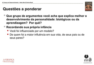 A Criança em Desenvolvimento – Helen Bee & Denise Boyd
Questões a ponderar
 Que grupo de argumentos você acha que explica melhor o
desenvolvimento da personalidade: biológicos ou da
aprendizagem? Por quê?
 Recordando sua própria infância
 Você foi influenciado por um modelo?
 De quem foi a maior influência em sua vida, de seus pais ou de
seus pares?
 