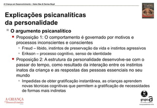 A Criança em Desenvolvimento – Helen Bee & Denise Boyd
Explicações psicanalíticas
da personalidade
 O argumento psicanalítico
 Proposição 1: O comportamento é governado por motivos e
processos inconscientes e conscientes
 Freud – libido, instintos de preservação da vida e instintos agressivos
 Erikson – processo cognitivo, senso de identidade
 Proposição 2: A estrutura da personalidade desenvolve-se com o
passar do tempo, como resultado da interação entre os instintos
inatos da criança e as respostas das pessoas essenciais no seu
mundo
 Impedidas de obter gratificação instantânea, as crianças aprendem
novas técnicas cognitivas que permitem a gratificação de necessidades
de formas mais indiretas
 