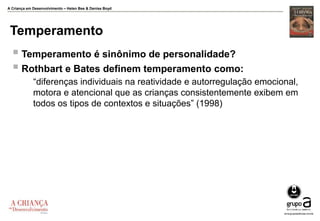 A Criança em Desenvolvimento – Helen Bee & Denise Boyd
Temperamento
 Temperamento é sinônimo de personalidade?
 Rothbart e Bates definem temperamento como:
“diferenças individuais na reatividade e autorregulação emocional,
motora e atencional que as crianças consistentemente exibem em
todos os tipos de contextos e situações” (1998)
 
