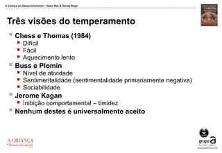 A Criança em Desenvolvimento – Helen Bee & Denise Boyd
Três visões do temperamento
 Chess e Thomas (1984)
 Difícil
 Fácil
 Aquecimento lento
 Buss e Plomin
 Nível de atividade
 Sentimentalidade (sentimentalidade primariamente negativa)
 Sociabilidade
 Jerome Kagan
 Inibição comportamental – timidez
 Nenhum destes é universalmente aceito
 