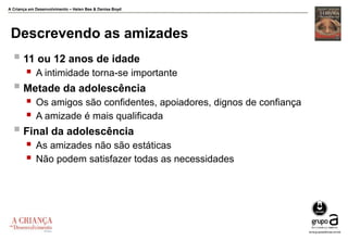 A Criança em Desenvolvimento – Helen Bee & Denise Boyd
Descrevendo as amizades
 11 ou 12 anos de idade
 A intimidade torna-se importante
 Metade da adolescência
 Os amigos são confidentes, apoiadores, dignos de confiança
 A amizade é mais qualificada
 Final da adolescência
 As amizades não são estáticas
 Não podem satisfazer todas as necessidades
 
