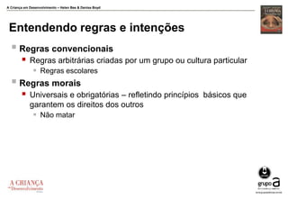 A Criança em Desenvolvimento – Helen Bee & Denise Boyd
Entendendo regras e intenções
 Regras convencionais
 Regras arbitrárias criadas por um grupo ou cultura particular
 Regras escolares
 Regras morais
 Universais e obrigatórias – refletindo princípios básicos que
garantem os direitos dos outros
 Não matar
 
