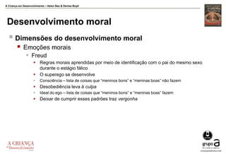 A Criança em Desenvolvimento – Helen Bee & Denise Boyd
Desenvolvimento moral
 Dimensões do desenvolvimento moral
 Emoções morais
 Freud
 Regras morais aprendidas por meio de identificação com o pai do mesmo sexo
durante o estágio fálico
 O superego se desenvolve
 Consciência – lista de coisas que “meninos bons” e “meninas boas” não fazem
 Desobediência leva à culpa
 Ideal do ego – lista de coisas que “meninos bons” e “meninas boas” fazem
 Deixar de cumprir esses padrões traz vergonha
 