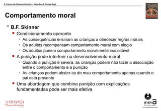 A Criança em Desenvolvimento – Helen Bee & Denise Boyd
Comportamento moral
 B.F. Skinner
 Condicionamento operante
 As consequências ensinam as crianças a obedecer regras morais
 Os adultos recompensam comportamento moral com elogio
 Os adultos punem comportamento moralmente inaceitável
 A punição pode interferir no desenvolvimento moral
 Quando a punição é severa, as crianças podem não fazer a associação
entre o comportamento e a punição
 As crianças podem abster-se do mau comportamento apenas quando o
pai está presente
 Uma abordagem que combina punição com explicações
fundamentadas pode ser mais efetiva
 