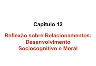 Capítulo 12
Reflexão sobre Relacionamentos:
Desenvolvimento
Sociocognitivo e Moral
 