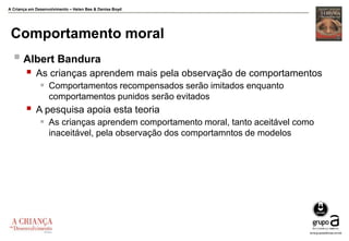 A Criança em Desenvolvimento – Helen Bee & Denise Boyd
Comportamento moral
 Albert Bandura
 As crianças aprendem mais pela observação de comportamentos
 Comportamentos recompensados serão imitados enquanto
comportamentos punidos serão evitados
 A pesquisa apoia esta teoria
 As crianças aprendem comportamento moral, tanto aceitável como
inaceitável, pela observação dos comportamntos de modelos
 