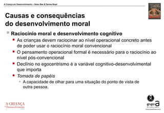 A Criança em Desenvolvimento – Helen Bee & Denise Boyd
Causas e consequências
do desenvolvimento moral
 Raciocínio moral e desenvolvimento cognitivo
 As crianças devem raciocinar ao nível operacional concreto antes
de poder usar o raciocínio moral convencional
 O pensamento operacional formal é necessário para o raciocínio ao
nível pós-convencional
 Declínio no egocentrismo é a variável cognitivo-desenvolvimental
que importa
 Tomada de papéis
 A capacidade de olhar para uma situação do ponto de vista de
outra pessoa.
 