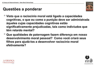 A Criança em Desenvolvimento – Helen Bee & Denise Boyd
Questões a ponderar
 Visto que o raciocínio moral está ligado a capacidades
cognitivas, o que ou como a punição deve ser administrada
àqueles cujas capacidades cognitivas estão
significativamente prejudicadas, tais como indivíudos que
têm retardo mental?
 Que qualidades de paternagem fazem diferença em nosso
desenvolvimento moral pessoal? Como você criará seus
filhos para ajudá-los a desenvolver raciocínio moral
efetivamente?
 