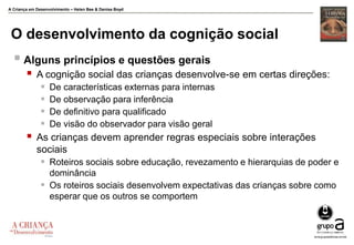 A Criança em Desenvolvimento – Helen Bee & Denise Boyd
O desenvolvimento da cognição social
 Alguns princípios e questões gerais
 A cognição social das crianças desenvolve-se em certas direções:
 De características externas para internas
 De observação para inferência
 De definitivo para qualificado
 De visão do observador para visão geral
 As crianças devem aprender regras especiais sobre interações
sociais
 Roteiros sociais sobre educação, revezamento e hierarquias de poder e
dominância
 Os roteiros sociais desenvolvem expectativas das crianças sobre como
esperar que os outros se comportem
 