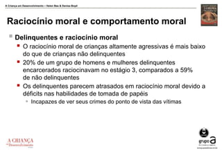A Criança em Desenvolvimento – Helen Bee & Denise Boyd
Raciocínio moral e comportamento moral
 Delinquentes e raciocínio moral
 O raciocínio moral de crianças altamente agressivas é mais baixo
do que de crianças não delinquentes
 20% de um grupo de homens e mulheres delinquentes
encarcerados raciocinavam no estágio 3, comparados a 59%
de não delinquentes
 Os delinquentes parecem atrasados em raciocínio moral devido a
déficits nas habilidades de tomada de papéis
 Incapazes de ver seus crimes do ponto de vista das vítimas
 