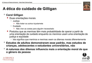 A Criança em Desenvolvimento – Helen Bee & Denise Boyd
A ética do cuidado de Gilligan
 Carol Gilligan
 Duas orientações morais
 Justiça
 Não tratar os outros injustamete
 Cuidado
 Não virar as costas para alguém necessitado
 Postulou que as meninas têm mais probabilidade de operar a partir de
uma orientação de cuidado enquanto os meninos usam uma orientação de
justiça e equidade
 Isto significa que meninos e meninas veem os dilemas morais diferentemente
 Estudos de adultos demonstraram esse padrão, mas estudos de
crianças, adolescentes e estudantes universitários, não
 A natureza dos dilemas influencia mais a orientação moral do que
o gênero da pessoa
 