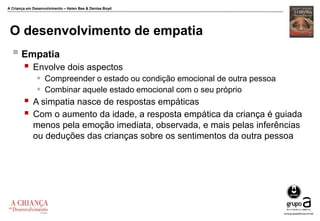 A Criança em Desenvolvimento – Helen Bee & Denise Boyd
O desenvolvimento de empatia
 Empatia
 Envolve dois aspectos
 Compreender o estado ou condição emocional de outra pessoa
 Combinar aquele estado emocional com o seu próprio
 A simpatia nasce de respostas empáticas
 Com o aumento da idade, a resposta empática da criança é guiada
menos pela emoção imediata, observada, e mais pelas inferências
ou deduções das crianças sobre os sentimentos da outra pessoa
 