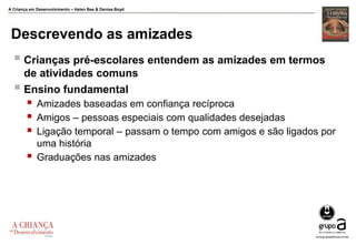 A Criança em Desenvolvimento – Helen Bee & Denise Boyd
Descrevendo as amizades
 Crianças pré-escolares entendem as amizades em termos
de atividades comuns
 Ensino fundamental
 Amizades baseadas em confiança recíproca
 Amigos – pessoas especiais com qualidades desejadas
 Ligação temporal – passam o tempo com amigos e são ligados por
uma história
 Graduações nas amizades
 