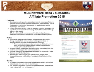 MLB NetworkMLB Network Back To BaseballBack To Baseball
AffiliateAffiliate PromotionPromotion 20152015
Objectives:
– Develop a compelling, system-targeted promotion to encourage affiliates to
run cross-channel spots to generate awareness of and drive tune-in to MLB
Network’s key programming leading up to the regular season and the
beginning of post season.
– Provide distribution partners’ Local Ad Sales and marketing groups with the
opportunity to associate with and leverage the MLB Network brand through
the 2015 MLB Season.
– Offer brand based VIP experiences and brand inspired packages as
rewards for participation to drive affiliate and local sponsor engagement.
Tactics:
– Promoted all available opportunities to increase affiliate participation
through myriad affiliate communications including email blasts, an
extensive affiliate micro site and a targeted sell-in process.
• The promotional microsite served as home base for affiliates to learn more
about the promotion, as well as register, download materials, explore
rewards options and submit affidavits.
– Incented affiliates to participate by providing tiered, high-value prizing that
could be used to support their business objectives.
– 2 flexible promotional windows allowed affiliates to run spots when it made
the most sense for their business.
– Affiliates were able to choose from multiple prizing options, which
increased the appeal and flexibility of participation for affiliates and their
clients.
Results:
– 30 markets participated, providing MLB Network with a reach of 25.3+MM
subscribers to drive tune-in to the MLB Network.
– The promotion provided a 20% ROI, and grew media value and subscriber
reach exponentially from previous years.
 