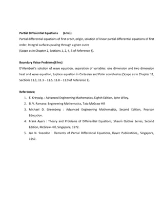 Partial Differential Equations (6 hrs)
Partial differential equations of first order, origin, solution of linear partial differential equations of first
order, Integral surfaces passing through a given curve
(Scope as in Chapter 2, Sections 1, 2, 4, 5 of Reference 4).
Boundary Value Problems(8 hrs)
D’Alembert’s solution of wave equation, separation of variables: one dimension and two dimension
heat and wave equation, Laplace equation in Cartesian and Polar coordinates (Scope as in Chapter 11,
Sections 11.1, 11.3 – 11.5, 11.8 – 11.9 of Reference 1).
References:
1. E. Kreyszig. : Advanced Engineering Mathematics, Eighth Edition, John Wiley.
2. B. V. Ramana: Engineering Mathematics, Tata McGraw Hill
3. Michael D. Greenberg : Advanced Engineering Mathematics, Second Edition, Pearson
Education.
4. Frank Ayers : Theory and Problems of Differential Equations, Shaum Outline Series, Second
Edition, McGraw-Hill, Singapore, 1972.
5. Ian N. Sneedon : Elements of Partial Differential Equations, Dover Publications,, Singapore,
1957.
 