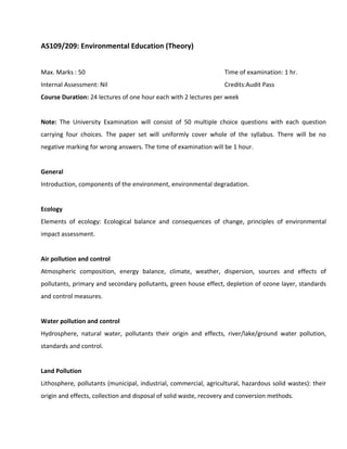 AS109/209: Environmental Education (Theory)
Max. Marks : 50 Time of examination: 1 hr.
Internal Assessment: Nil Credits:Audit Pass
Course Duration: 24 lectures of one hour each with 2 lectures per week
Note: The University Examination will consist of 50 multiple choice questions with each question
carrying four choices. The paper set will uniformly cover whole of the syllabus. There will be no
negative marking for wrong answers. The time of examination will be 1 hour.
General
Introduction, components of the environment, environmental degradation.
Ecology
Elements of ecology: Ecological balance and consequences of change, principles of environmental
impact assessment.
Air pollution and control
Atmospheric composition, energy balance, climate, weather, dispersion, sources and effects of
pollutants, primary and secondary pollutants, green house effect, depletion of ozone layer, standards
and control measures.
Water pollution and control
Hydrosphere, natural water, pollutants their origin and effects, river/lake/ground water pollution,
standards and control.
Land Pollution
Lithosphere, pollutants (municipal, industrial, commercial, agricultural, hazardous solid wastes): their
origin and effects, collection and disposal of solid waste, recovery and conversion methods.
 