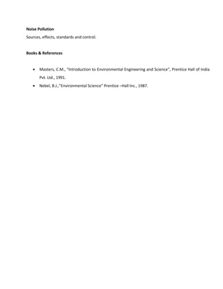 Noise Pollution
Sources, effects, standards and control.
Books & References
• Masters, C.M., “Introduction to Environmental Engineering and Science”, Prentice Hall of India
Pvt. Ltd., 1991.
• Nebel, B.J.,”Environmental Science” Prentice –Hall Inc., 1987.
 