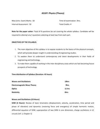 AS107: Physics (Theory)
Max (Univ. Exam) Marks : 50 Time of examination: 3hrs.
Internal Assessment : 50 Total Credits: 4
Note for the paper setter: Total of 8 questions be set covering the whole syllabus. Candidate will be
required to attempt any 5 questions selecting at least two from each part.
OBJECTIVES OF THE SYLLABUS:
1. The main objective of this syllabus is to expose students to the basics of the physical concepts,
which will provide deeper insight in understanding of engineering studies.
2. To awaken them to understand contemporary and latest developments in their fields of
engineering and technology.
3. To make them capable of working in the inter-disciplinary areas which are fast becoming future
prospects of technology.
Time distribution of Syllabus (Duration: 45 hours)
Waves and Oscillations 19hrs
Electromagnetic Wave Theory 9hrs
Optics 11 hrs
Relativity 6hrs
Waves and Oscillations (19 Hours)
SHM (4 Hours): Review of basic kinematics (displacement, velocity, acceleration, time period and
phase of vibration) and dynamics (restoring force and energetics) of simple harmonic motion,
differential equation of SHM, superposition of two SHM in one dimension, charge oscillations in LC
circuits (ref. 1, Chapter 1)
 
