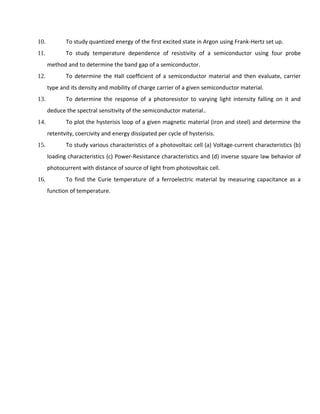 10. To study quantized energy of the first excited state in Argon using Frank-Hertz set up.
11. To study temperature dependence of resistivity of a semiconductor using four probe
method and to determine the band gap of a semiconductor.
12. To determine the Hall coefficient of a semiconductor material and then evaluate, carrier
type and its density and mobility of charge carrier of a given semiconductor material.
13. To determine the response of a photoresistor to varying light intensity falling on it and
deduce the spectral sensitivity of the semiconductor material..
14. To plot the hysterisis loop of a given magnetic material (iron and steel) and determine the
retentvity, coercivity and energy dissipated per cycle of hysterisis.
15. To study various characteristics of a photovoltaic cell (a) Voltage-current characteristics (b)
loading characteristics (c) Power-Resistance characteristics and (d) inverse square law behavior of
photocurrent with distance of source of light from photovoltaic cell.
16. To find the Curie temperature of a ferroelectric material by measuring capacitance as a
function of temperature.
 