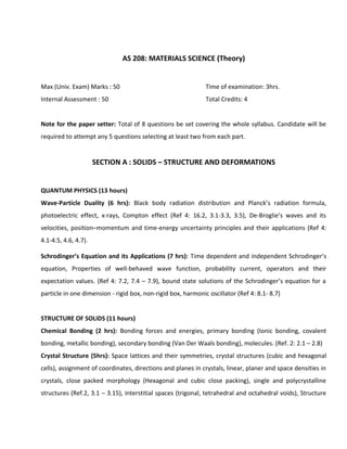 AS 208: MATERIALS SCIENCE (Theory)
Max (Univ. Exam) Marks : 50 Time of examination: 3hrs.
Internal Assessment : 50 Total Credits: 4
Note for the paper setter: Total of 8 questions be set covering the whole syllabus. Candidate will be
required to attempt any 5 questions selecting at least two from each part.
SECTION A : SOLIDS – STRUCTURE AND DEFORMATIONS
QUANTUM PHYSICS (13 hours)
Wave-Particle Duality (6 hrs): Black body radiation distribution and Planck’s radiation formula,
photoelectric effect, x-rays, Compton effect (Ref 4: 16.2, 3.1-3.3, 3.5), De-Broglie’s waves and its
velocities, position–momentum and time-energy uncertainty principles and their applications (Ref 4:
4.1-4.5, 4.6, 4.7).
Schrodinger’s Equation and its Applications (7 hrs): Time dependent and independent Schrodinger’s
equation, Properties of well-behaved wave function, probability current, operators and their
expectation values. (Ref 4: 7.2, 7.4 – 7.9), bound state solutions of the Schrodinger’s equation for a
particle in one dimension - rigid box, non-rigid box, harmonic oscillator (Ref 4: 8.1- 8.7)
STRUCTURE OF SOLIDS (11 hours)
Chemical Bonding (2 hrs): Bonding forces and energies, primary bonding (Ionic bonding, covalent
bonding, metallic bonding), secondary bonding (Van Der Waals bonding), molecules. (Ref. 2: 2.1 – 2.8)
Crystal Structure (5hrs): Space lattices and their symmetries, crystal structures (cubic and hexagonal
cells), assignment of coordinates, directions and planes in crystals, linear, planer and space densities in
crystals, close packed morphology (Hexagonal and cubic close packing), single and polycrystalline
structures (Ref.2, 3.1 – 3.15), interstitial spaces (trigonal, tetrahedral and octahedral voids), Structure
 