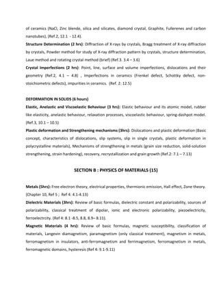 of ceramics (NaCl, Zinc blende, silica and silicates, diamond crystal, Graphite, Fullerenes and carbon
nanotubes), (Ref.2, 12.1 - 12.4).
Structure Determination (2 hrs): Diffraction of X-rays by crystals, Bragg treatment of X-ray diffraction
by crystals, Powder method for study of X-ray diffraction pattern by crystals, structure determination,
Laue method and rotating crystal method (brief) (Ref.3. 3.4 – 3.6)
Crystal Imperfections (2 hrs): Point, line, surface and volume imperfections, dislocations and their
geometry (Ref.2, 4.1 – 4.8) , Imperfections in ceramics (Frenkel defect, Schottky defect, non-
stoichiometric defects), impurities in ceramics. (Ref. 2: 12.5)
DEFORMATION IN SOLIDS (6 hours)
Elastic, Anelastic and Viscoelastic Behaviour (3 hrs): Elastic behaviour and its atomic model, rubber
like elasticity, anelastic behaviour, relaxation processes, viscoelastic behaviour, spring-dashpot model.
(Ref.3, 10.1 – 10.5)
Plastic deformation and Strengthening mechanisms (3hrs): Dislocations and plastic deformation (Basic
concept, characteristics of dislocations, slip systems, slip in single crystals, plastic deformation in
polycrystalline materials), Mechanisms of strengthening in metals (grain size reduction, solid-solution
strengthening, strain hardening), recovery, recrystallization and grain growth (Ref.2: 7.1 – 7.13)
SECTION B : PHYSICS OF MATERIALS (15)
Metals (5hrs): Free electron theory, electrical properties, thermionic emission, Hall effect, Zone theory.
(Chapter 10, Ref 5 ; Ref 4: 4.1-4.13)
Dielectric Materials (3hrs): Review of basic formulas, dielectric constant and polarizability, sources of
polarizability, classical treatment of dipolar, ionic and electronic polarizability, piezoelectricity,
ferroelectrcity. (Ref 4: 8.1 -8.5, 8.8, 8.9– 8.11).
Magnetic Materials (4 hrs): Review of basic formulas, magnetic susceptibility, classification of
materials, Langevin diamagnetism, paramagnetism (only classical treatment), magnetism in metals,
ferromagnetism in insulators, anti-ferromagnetism and ferrimagnetism, ferromagnetism in metals,
ferromagnetic domains, hysteresis (Ref 4: 9.1-9.11)
 