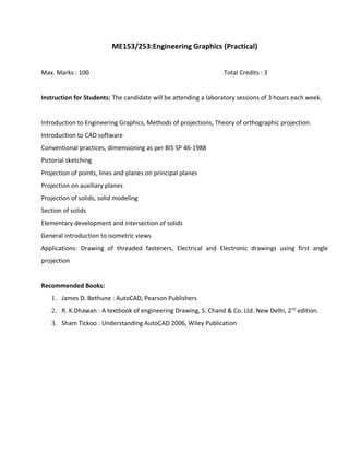 ME153/253:Engineering Graphics (Practical)
Max. Marks : 100 Total Credits : 3
Instruction for Students: The candidate will be attending a laboratory sessions of 3 hours each week.
Introduction to Engineering Graphics, Methods of projections, Theory of orthographic projection.
Introduction to CAD software
Conventional practices, dimensioning as per BIS SP 46-1988
Pictorial sketching
Projection of points, lines and planes on principal planes
Projection on auxiliary planes
Projection of solids, solid modeling
Section of solids
Elementary development and intersection of solids
General introduction to isometric views
Applications: Drawing of threaded fasteners, Electrical and Electronic drawings using first angle
projection
Recommended Books:
1. James D. Bethune : AutoCAD, Pearson Publishers
2. R. K.Dhawan : A textbook of engineering Drawing, S. Chand & Co. Ltd. New Delhi, 2nd
edition.
3. Sham Tickoo : Understanding AutoCAD 2006, Wiley Publication
 