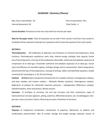 AS104/204 : Chemistry (Theory)
Max. (Univ. Exam) Marks : 50 Time of examination: 3hrs.
Internal Assessment: 50 Total Credits : 4
Course Duration: 45 lectures of one hour each with four lectures per week.
Note for the paper setter: Total of 8 questions be set with 4 from section A and four from section B.
Candidate will be required to attempt any 5 questions with at least two questions from each section.
SECTION A
Thermodynamics (10 hrs)Review of objectives and limitations of chemical thermodynamics, State
functions, Thermodynamic equilibrium, work, heat, internal energy, enthalpy, heat capacity. Zeroth
law of thermodynamics, First law of thermodynamics Reversible, isothermal and adiabatic expansion &
compression of an ideal gas. Irreversible isothermal and adiabatic expansion of an ideal gas. Carnot
cycle and efficiency of reversible engines, Enthalpy change and its measurement. Flame temperature,
Second and third law of thermodynamics. Concept of entropy. Gibb’s and Helmholtz equations. Simple
numericals for calculating w, q, E, H and entropy.
Catalysis (6 hrs)Catalysis and general characteristics of a catalytic reactions, homogenepus catalysis,
acid base catalysis and enzyme catalysis – Michealis Menten equations. Heterogenous catalysis.
Application of catalysis for industrially important processes – hydrogenation (Wilkinson’s catalyst),
hydroformylation, acetic acid process, Wacker process.
Corrosion (5 hrs)Types of corrosion, dry and wet corrosion and their mechanisms, types of
electrochemical corrosion (galvanic, pitting, waterline, differential aeration, soil, microbiological, inter-
granular, stress corrosion). Factors influencing corrosion, Prevention of corrosion.
SECTION B
Polymers (5 hrs)General introduction, classification of polymers, Mechanism of addition and
condensation polymerization. Idea of number average and weight average molecular masses of
 