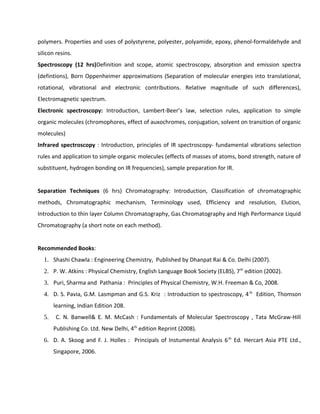 polymers. Properties and uses of polystyrene, polyester, polyamide, epoxy, phenol-formaldehyde and
silicon resins.
Spectroscopy (12 hrs)Definition and scope, atomic spectroscopy, absorption and emission spectra
(defintions), Born Oppenheimer approximations (Separation of molecular energies into translational,
rotational, vibrational and electronic contributions. Relative magnitude of such differences),
Electromagnetic spectrum.
Electronic spectroscopy: Introduction, Lambert-Beer’s law, selection rules, application to simple
organic molecules (chromophores, effect of auxochromes, conjugation, solvent on transition of organic
molecules)
Infrared spectroscopy : Introduction, principles of IR spectroscopy- fundamental vibrations selection
rules and application to simple organic molecules (effects of masses of atoms, bond strength, nature of
substituent, hydrogen bonding on IR frequencies), sample preparation for IR.
Separation Techniques (6 hrs) Chromatography: Introduction, Classification of chromatographic
methods, Chromatographic mechanism, Terminology used, Efficiency and resolution, Elution,
Introduction to thin layer Column Chromatography, Gas Chromatography and High Performance Liquid
Chromatography (a short note on each method).
Recommended Books:
1. Shashi Chawla : Engineering Chemistry, Published by Dhanpat Rai & Co. Delhi (2007).
2. P. W. Atkins : Physical Chemistry, English Language Book Society (ELBS), 7th
edition (2002).
3. Puri, Sharma and Pathania : Principles of Physical Chemistry, W.H. Freeman & Co, 2008.
4. D. S. Pavia, G.M. Lasmpman and G.S. Kriz : Introduction to spectroscopy, 4th
Edition, Thomson
learning, Indian Edition 208.
5. C. N. Banwell& E. M. McCash : Fundamentals of Molecular Spectroscopy , Tata McGraw-Hill
Publishing Co. Ltd. New Delhi, 4th
edition Reprint (2008).
6. D. A. Skoog and F. J. Holles : Principals of Instumental Analysis 6th
Ed. Hercart Asia PTE Ltd.,
Singapore, 2006.
 