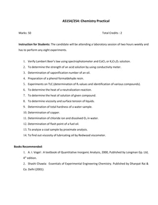 AS154/254: Chemistry Practical
Marks: 50 Total Credits : 2
Instruction for Students: The candidate will be attending a laboratory session of two hours weekly and
has to perform any eight experiments.
1. Verify Lambert Beer’s law using spectrophotometer and CoCl2 or K2Cr2O7 solution.
2. To determine the strength of an acid solution by using conductivity meter.
3. Determination of saponification number of an oil.
4. Preparation of a phenol formaldehyde resin.
5. Experiments on TLC.(determination of Rf values and identification of various compounds).
6. To determine the heat of a neutralization reaction.
7. To determine the heat of solution of given compound.
8. To determine viscosity and surface tension of liquids.
9. Determination of total hardness of a water sample.
10. Determination of copper.
11. Determination of chloride ion and dissolved O2 in water.
12. Determination of flash point of a fuel oil.
13. To analyze a coal sample by proximate analysis.
14. To find out viscosity of lubricating oil by Redwood viscometer.
Books Recommended:
1. A. I. Vogel : A textbook of Quantitative Inorganic Analysis, 2000, Published by Longman Gp. Ltd,
4th
edition.
2. Shashi Chawla: Essentials of Experimental Engineering Chemistry. Published by Dhanpat Rai &
Co. Delhi (2001).
 