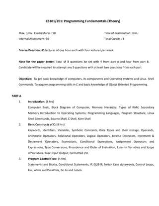 CS101/201: Programming Fundamentals (Theory)
Max. (Univ. Exam) Marks : 50 Time of examination: 3hrs.
Internal Assessment: 50 Total Credits : 4
Course Duration: 45 lectures of one hour each with four lectures per week.
Note for the paper setter: Total of 8 questions be set with 4 from part A and four from part B.
Candidate will be required to attempt any 5 questions with at least two questions from each part.
Objective: To get basic knowledge of computers, its components and Operating systems and Linux. Shell
Commands. To acquire programming skills in C and basic knowledge of Object Oriented Programming.
PART A
1. Introduction: (8 hrs)
Computer Basic, Block Diagram of Computer, Memory Hierarchy, Types of RAM, Secondary
Memory Introduction to Operating Systems, Programming Languages, Program Structure, Linux
Shell Commands, Bourne Shell, C Shell, Korn Shell
2. Basic Constructs of C: (8 hrs)
Keywords, Identifiers, Variables, Symbolic Constants, Data Types and their storage, Operands,
Arithmetic Operators, Relational Operators, Logical Operators, Bitwise Operators, Increment &
Decrement Operators, Expressions, Conditional Expressions, Assignment Operators and
Expressions, Type Conversions, Precedence and Order of Evaluation, External Variables and Scope
of Variables. Basic Input Output, Formatted I/O.
3. Program Control Flow: (4 hrs)
Statements and Blocks, Conditional Statements, IF, ELSE-IF, Switch Case statements, Control Loops,
For, While and Do-While, Go to and Labels.
 