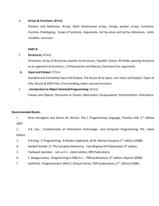 4. Arrays & Functions: (8 hrs)
Pointers and Addresses, Arrays, Multi dimensional arrays, strings, pointer arrays, Functions,
Function Prototyping, Scope of functions, Arguments, Call by value and call by references, static
variables, recursion.
PART B
5. Structures: (4 hrs)
Structures, Array of Structures, pointer to structures, Typedef, Unions, Bit fields, passing structures
as an argument to functions , C-Preprocessor and Macros, Command line arguments.
6. Input and Output (7 hrs)
Standard and Formatted Input and Output, File Access & its types, Line Input and Output, Types of
Files, Binary & ASCII Files, Error handling, stderr and exit functions
7 .Introduction to Object Oriented Programming: (6 hrs)
Classes and Objects, Structures vs Classes, Abstraction, Encapsulation, Polymorphism, Inheritance.
Recommended Books:
1. Brian Kernighan and Dennis M. Ritchie: The C Programming Language, Prentice Hall, 2nd
Edition
2007
2. V.K. Jain : Fundamentals of Information Technology and Computer Programming, PHI. Latest
Edition
3. K.N.King : C Programming : A Modern Approach, W.W. Norton Company 2nd
edition (2008).
4. Herbert Schildt : C: The Complete Reference, Tata Mcgraw Hill Publications 4th
edition.
5. Yashwant Kanetkar : Let us C++ , latest edition, BPB Publications
6. E. Balagurusamy : Programming in ANSI C++ , TMH publications, 4th
edition, Reprint (2008).
7. Gottfired : Programming in ANSI C, Schaum Series, TMH publications, 2nd
Edition (1996).
 