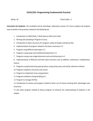 CS151/251: Programming Fundamentals Practical
Marks: 50 Total Credits : 2
Instruction for Students: The candidate will be attending a laboratory session of 2 hours weekly and students
have to perform the practical related to the following list.
1. Introduction to UNIX Shells, C Shell, Bourne Shell, Korn Shell
2. Writing and compiling C Program in Linux.
3. Introduction to basic structure of C program, utility of header and library files.
4. Implementation of program related to the basic constructs in C
5. Program using different data types in C
6. Programs using Loops and Conditional Statements in C
7. Programs using arrays single dimension and multi dimensions in C.
8. Implementation of Matrices and their basic functions such as addition, subtraction, multiplication,
inverse.
9. Programs using functions by passing values using call by value and call by reference method
10. Programs related to structures and unions
11. Program to implement array using pointers
12. Programs related to string handling in C
13. Program to manage I/O files
14. Introduction to classes and program related to basic use of classes showing their advantages over
structures.
15. Any other program related to theory program to enhance the understanding of students in the
subject.
 