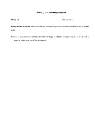 ME152/252: Workshop Practice
Marks: 50 Total Credits : 2
Instruction for Students: The candidate will be attending a laboratory session of three hours weekly
once.
Practice of basic exercises related with different shops. In addition exercises relevant to the branch of
study be taken up in one of the semesters.
 