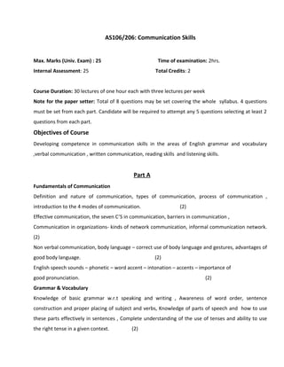 AS106/206: Communication Skills
Max. Marks (Univ. Exam) : 25 Time of examination: 2hrs.
Internal Assessment: 25 Total Credits: 2
Course Duration: 30 lectures of one hour each with three lectures per week
Note for the paper setter: Total of 8 questions may be set covering the whole syllabus. 4 questions
must be set from each part. Candidate will be required to attempt any 5 questions selecting at least 2
questions from each part.
Objectives of Course
Developing competence in communication skills in the areas of English grammar and vocabulary
,verbal communication , written communication, reading skills and listening skills.
Part A
Fundamentals of Communication
Definition and nature of communication, types of communication, process of communication ,
introduction to the 4 modes of communication. (2)
Effective communication, the seven C’S in communication, barriers in communication ,
Communication in organizations- kinds of network communication, informal communication network.
(2)
Non verbal communication, body language – correct use of body language and gestures, advantages of
good body language. (2)
English speech sounds – phonetic – word accent – intonation – accents – importance of
good pronunciation. (2)
Grammar & Vocabulary
Knowledge of basic grammar w.r.t speaking and writing , Awareness of word order, sentence
construction and proper placing of subject and verbs, Knowledge of parts of speech and how to use
these parts effectively in sentences , Complete understanding of the use of tenses and ability to use
the right tense in a given context. (2)
 