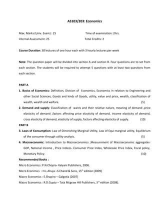 AS103/203: Economics
Max. Marks (Univ. Exam) : 25 Time of examination: 2hrs.
Internal Assessment: 25 Total Credits: 2
Course Duration: 30 lectures of one hour each with 3 hourly lectures per week
Note: The question paper will be divided into section A and section B. Four questions are to set from
each section. The students will be required to attempt 5 questions with at least two questions from
each section.
PART A
1. Basics of Economics: Definition, Division of Economics, Economics in relation to Engineering and
other Social Sciences, Goods and kinds of Goods, utility, value and price, wealth, classification of
wealth, wealth and welfare. (5)
2. Demand and supply: Classification of wants and their relative nature, meaning of demand ,price
elasticity of demand ,factors affecting price elasticity of demand, income elasticity of demand,
cross elasticity of demand, elasticity of supply, factors affecting elasticity of supply. (10)
PART B
3. Laws of Consumption: Law of Diminishing Marginal Utility, Law of Equi-marginal utility, Equilibrium
of the consumer through utility analysis. (5)
4. Macroeconomic: Introduction to Macroeconomics ,Measurement of Macroeconomic aggregates-
GDP, National Income , Price Indices- Consumer Price Index, Wholesale Price Index, Fiscal policy,
Monetary Policy. (10)
Recommended Books :
Micro Economics :P.N.Chopra- Kalyani Publishers, 2006.
Micro Econimics : H.L.Ahuja –S.Chand & Sons, 15th
edition (2009)
Macro Economics : E.Shapiro – Galgotia (2007)
Macro Economics : R.D.Gupta – Tata Mcgraw Hill Publishers, 3rd
edition (2008).
 