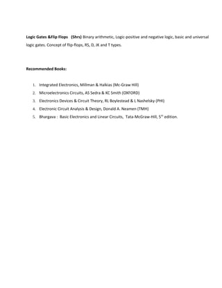 Logic Gates &Flip Flops (5hrs) Binary arithmetic, Logic-positive and negative logic, basic and universal
logic gates. Concept of flip-flops, RS, D, JK and T types.
Recommended Books:
1. Integrated Electronics, Millman & Halkias (Mc-Graw Hill)
2. Microelectronics Circuits, AS Sedra & KC Smith (OXFORD)
3. Electronics Devices & Circuit Theory, RL Boylestead & L Nashelsky (PHI)
4. Electronic Circuit Analysis & Design, Donald A. Neamen (TMH)
5. Bhargava : Basic Electronics and Linear Circuits, Tata-McGraw-Hill, 5th
edition.
 