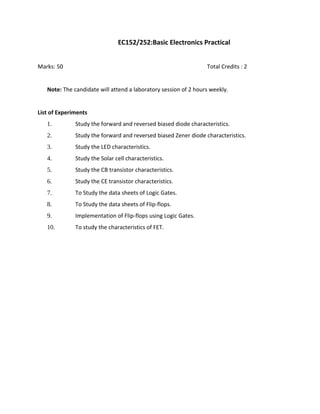 EC152/252:Basic Electronics Practical
Marks: 50 Total Credits : 2
Note: The candidate will attend a laboratory session of 2 hours weekly.
List of Experiments
1. Study the forward and reversed biased diode characteristics.
2. Study the forward and reversed biased Zener diode characteristics.
3. Study the LED characteristics.
4. Study the Solar cell characteristics.
5. Study the CB transistor characteristics.
6. Study the CE transistor characteristics.
7. To Study the data sheets of Logic Gates.
8. To Study the data sheets of Flip-flops.
9. Implementation of Flip-flops using Logic Gates.
10. To study the characteristics of FET.
 