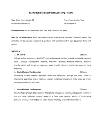 EE101/201: Basic Electrical Engineering (Theory)
Max. (Univ. Exam) Marks : 50 Time of examination: 3hrs.
Internal Assessment: 50 Total Credits : 4
Course Duration: 40 lectures of one hour each with 4 lectures per week .
Note for the paper setter: In all eight questions will be set with 4 questions from each section. The
candidate will be required to attempt 5 questions with a condition of at least 2questions from each
section.
SECTION A
1. DC circuits 08 hours
Voltage and current sources, Kirchhoff’s laws and network solution, network analysis by mesh and
node analysis, superposition theorem, Thevenin’s theorem, Norton’s theorem, delta-star
transformation and vice-versa, maximum- power transfer theorem (numericals based on these
theorem).
2. Single Phase AC Fundamentals 06 hours
Alternating current systems, waveform terms and definitions, average and r.m.s. values of
alternating, quantities, phasor notation, solution and phasor diagram of single phase ac circuits
with sinusoidal source excitation.
3. Three Phase AC Fundamentals 05 hours
Disadvantages of single phase system, three phase voltages and currents, voltages and currents in
star and delta connected systems, power in a three phase system., solution of three phase
balanced circuits,, power and power factor measurement by two watt-meter method.
 