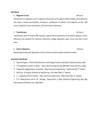 SECTION B
4. Magnetic Circuit 06 hours
Introduction to magnetic circuit, magneto motive force and magnetic field strength, permeability of
free space, relative permeability, reluctance, comparison of electric and magnetic circuits, B/H
curve, magnetic circuits calculations. self and mutual inductance.
5. Transformers 05 hours
Introduction, Basic Principle, EMF equation, approximate equivalent circuit, phasor diagram, losses,
efficiency and condition for maximum efficiency, voltage regulation, open circuit and short circuit
tests.
6. Electric Machines 10 hours
Operating principle and application of DC machine and three phase induction motors.
Recommended Books
2. Edward Hughes : Electrical & Electronic Technology, Pearson Education Publication Asia, 2003.
3. T.K. Nagsarkar and M.S. Sukhija, : Basic Electrical Engineering, OXFORD University Press, 2004.
4. Fitzgerald, Hogginbotham, & Gabriel : Basic Electrical Engineering, , MacGraw Hill, 4th
edition.
5. Del Toro , Principles of Electrical Engineering , PHI, New-Delhi, 2nd
edition.
6. I..J.. Nagrath and D.P. Kothari : Basic Electrical Engineering TMH, New Delhi, 3rd
edition.
7. S. K. Bhattacharya and K. M. Rastogi : Experiments in Basic Electrical Engineering, New Age
International Publishers Ltd., New Delhi.
 